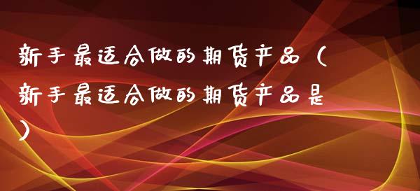 新手最适合做的期货产品（新手最适合做的期货产品是）_https://www.xyskdbj.com_期货学院_第1张