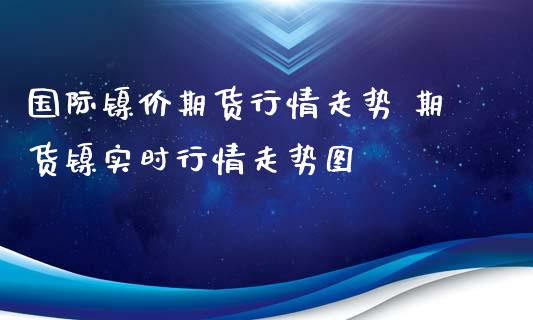 国际镍价期货行情走势 期货镍实时行情走势图_https://www.xyskdbj.com_期货平台_第1张