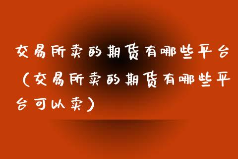 交易所卖的期货有哪些平台（交易所卖的期货有哪些平台可以卖）_https://www.xyskdbj.com_期货手续费_第1张