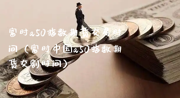 富时a50指数期货交易时间（富时中国a50指数期货交割时间）_https://www.xyskdbj.com_期货行情_第1张