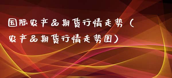 国际农产品期货行情走势（农产品期货行情走势图）_https://www.xyskdbj.com_期货学院_第1张