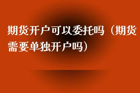 期货开户可以委托吗（期货需要单独开户吗）_https://www.xyskdbj.com_原油行情_第1张