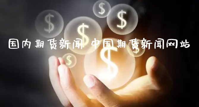 国内期货新闻 中国期货新闻网站_https://www.xyskdbj.com_期货平台_第1张