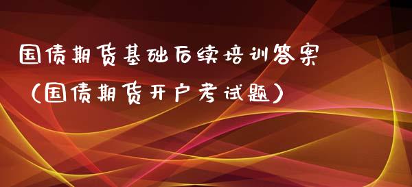 国债期货基础后续培训答案（国债期货开户考试题）_https://www.xyskdbj.com_期货手续费_第1张