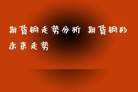 期货铜走势分析 期货铜的未来走势_https://www.xyskdbj.com_期货手续费_第1张