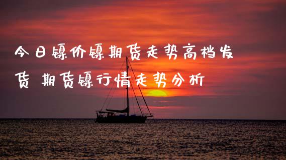 今日镍价镍期货走势高档发货 期货镍行情走势分析_https://www.xyskdbj.com_期货平台_第1张