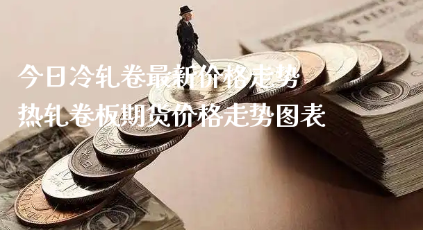 今日冷轧卷最新价格走势 热轧卷板期货价格走势图表_https://www.xyskdbj.com_期货学院_第1张