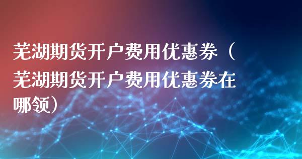 芜湖期货开户费用优惠券（芜湖期货开户费用优惠券在哪领）_https://www.xyskdbj.com_原油直播_第1张