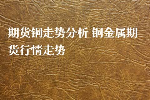 期货铜走势分析 铜金属期货行情走势_https://www.xyskdbj.com_期货手续费_第1张