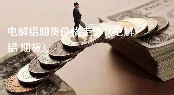 电解铝期货价格走势（电解铝 期货）_https://www.xyskdbj.com_期货平台_第1张