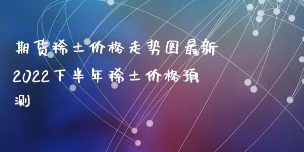 期货稀土价格走势图最新 2022下半年稀土价格预测_https://www.xyskdbj.com_原油直播_第1张